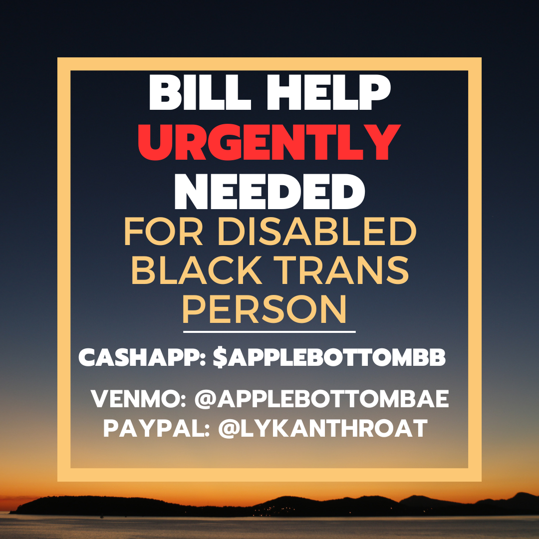 Bill help URGENTLY (in red) needed. For disabled Black Trans Person.
Cashapp: $Applebottombb
Venmo: @Applebottombae
Paypal: @lykanthroat
The background is of a sunset with low lying lands.