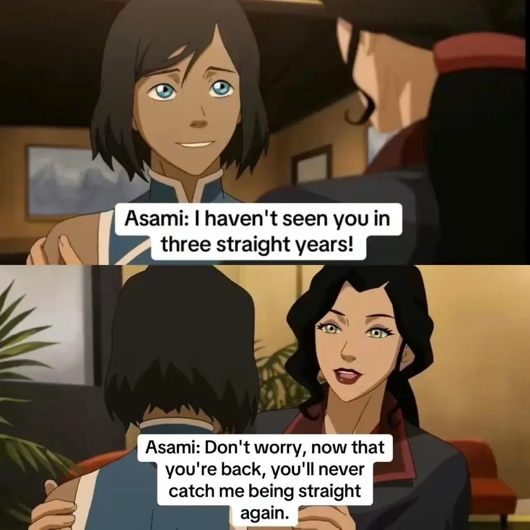 A meme from the Legend of Korra where Korra says "Asami, I haven't seen you in three straight years" and Asami replies "Don't worry, now that you're back, you'll never catch me being straight again"